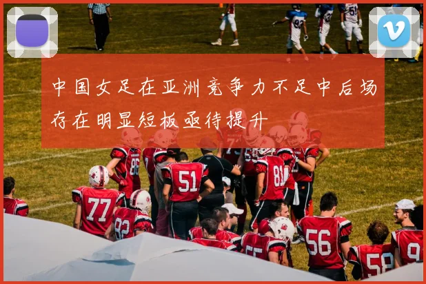 中国女足在亚洲竞争力不足中后场存在明显短板亟待提升