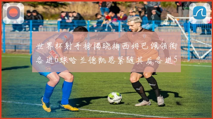世界杯射手榜揭晓梅西姆巴佩领衔各进6球哈兰德凯恩紧随其后各进5球