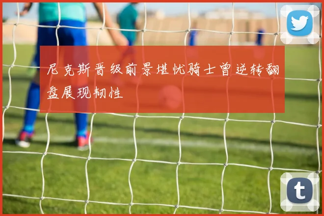 尼克斯晋级前景堪忧骑士曾逆转翻盘展现韧性